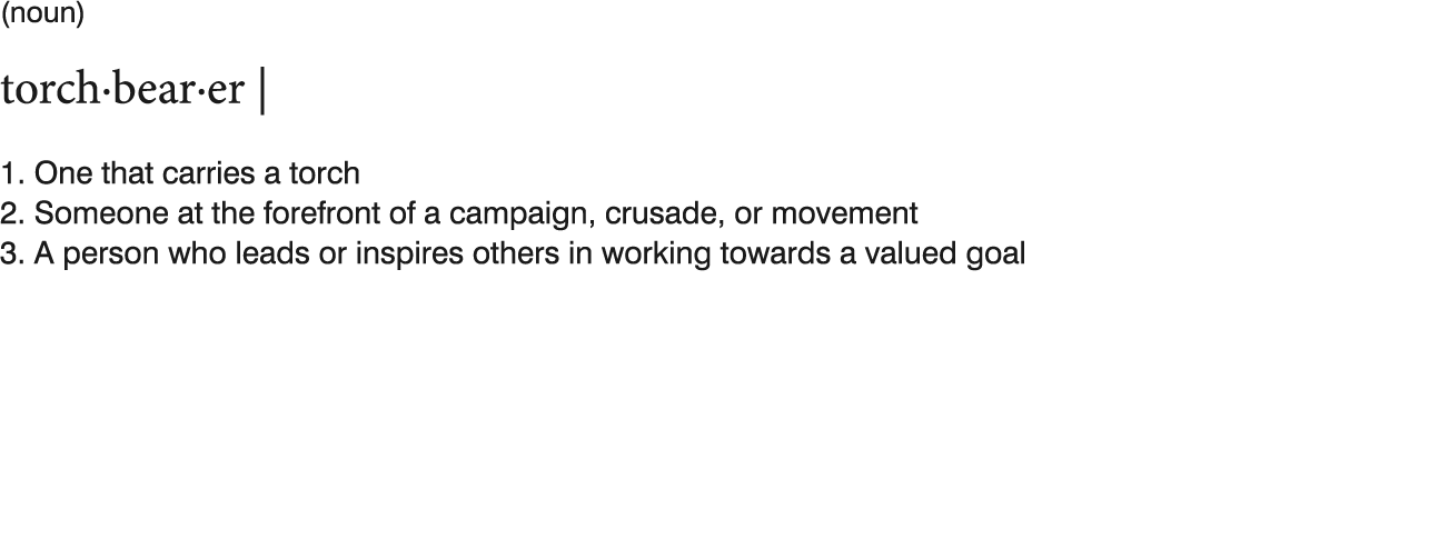 (noun)  torch bear er    1  One that carries a torch 2  Someone at the forefront of a campaign, crusade, or movement    